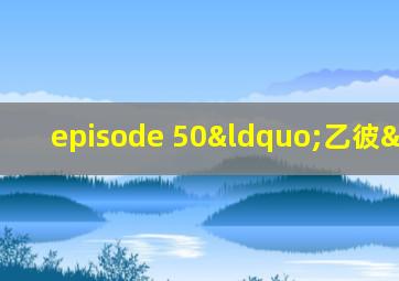 episode 50“乙彼”